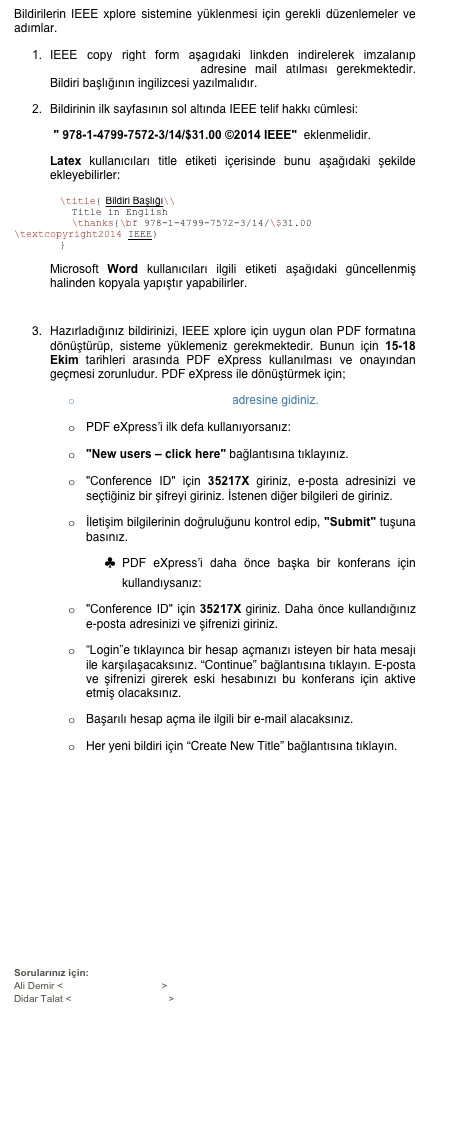 Bildirilerin IEEE xplore sistemine yüklenmesi için gerekli düzenlemeler ve adımlar.
1.	IEEE copy right form aşagıdaki linkden indirelerek imzalanıp biyomut2014@boun.edu.tr adresine mail atılması gerekmektedir. Bildiri başlığının ingilizcesi yazılmalıdır.
2.	Bildirinin ilk sayfasının sol altında IEEE telif hakkı cümlesi:
 " 978-1-4799-7572-3/14/$31.00 ©2014 IEEE"  eklenmelidir. 
Latex kullanıcıları title etiketi içerisinde bunu aşağıdaki şekilde ekleyebilirler:
	\title{	Bildiri Başlığı\\
	  Title in English
	  \thanks{\bf 978-1-4799-7572-3/14/\$31.00 \textcopyright2014 IEEE}
	}

Microsoft Word kullanıcıları ilgili etiketi aşağıdaki güncellenmiş halinden kopyala yapıştır yapabilirler.
      

3.	Hazırladığınız bildirinizi, IEEE xplore için uygun olan PDF formatına dönüştürüp, sisteme yüklemeniz gerekmektedir. Bunun için 15-18 Ekim tarihleri arasında PDF eXpress kullanılması ve onayından geçmesi zorunludur. PDF eXpress ile dönüştürmek için;
o	http://www.pdf-express.org adresine gidiniz.
o	PDF eXpress’i ilk defa kullanıyorsanız:
o	"New users – click here" bağlantısına tıklayınız.
o	"Conference ID" için 35217X giriniz, e-posta adresinizi ve seçtiğiniz bir şifreyi giriniz. İstenen diğer bilgileri de giriniz.
o	İletişim bilgilerinin doğruluğunu kontrol edip, "Submit" tuşuna basınız.
♣	PDF eXpress’i daha önce başka bir konferans için kullandıysanız:
o	"Conference ID" için 35217X giriniz. Daha önce kullandığınız e-posta adresinizi ve şifrenizi giriniz.
o	“Login”e tıklayınca bir hesap açmanızı isteyen bir hata mesajı ile karşılaşacaksınız. “Continue” bağlantısına tıklayın. E-posta ve şifrenizi girerek eski hesabınızı bu konferans için aktive etmiş olacaksınız.
o	Başarılı hesap açma ile ilgili bir e-mail alacaksınız.
o	Her yeni bildiri için “Create New Title” bağlantısına tıklayın.






Sorularınız için:
Ali Demir <alidemir.c@gmail.com>
Didar Talat <didartalat@gmail.com>
